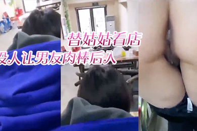 替姑姑看店趁没人让男友肉棒后入淫叫声响彻店里